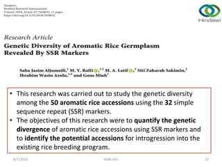 • This research was carried out to study the genetic diversity
among the 50 aromatic rice accessions using the 32 simple
sequence repeat (SSR) markers.
• The objectives of this research were to quantify the genetic
divergence of aromatic rice accessions using SSR markers and
to identify the potential accessions for introgression into the
existing rice breeding program.
8/7/2019 MBB-692 32
 
