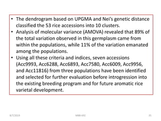 • The dendrogram based on UPGMA and Nei’s genetic distance
classified the 53 rice accessions into 10 clusters.
• Analysis of molecular variance (AMOVA) revealed that 89% of
the total variation observed in this germplasm came from
within the populations, while 11% of the variation emanated
among the populations.
• Using all these criteria and indices, seven accessions
(Acc9993, Acc6288, Acc6893, Acc7580, Acc6009, Acc9956,
and Acc11816) from three populations have been identified
and selected for further evaluation before introgression into
the existing breeding program and for future aromatic rice
varietal development.
8/7/2019 MBB-692 35
 