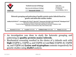 • An investigation was done to study the heterotic grouping and
patterning in quality protein maize inbreds.
• Biochemical screening resulted in the choice of 3 inbreds each with
high (UQPM 2, UQPM 4, and UQPM 21) and low (UQPM 18, UQPM
19, and UQPM 20) lysine and tryptophan contents respectively for
genetic studies using diallel analysis.
8/7/2019 MBB-692 37
 