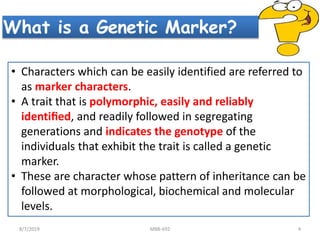What is a Genetic Marker?
• Characters which can be easily identified are referred to
as marker characters.
• A trait that is polymorphic, easily and reliably
identiﬁed, and readily followed in segregating
generations and indicates the genotype of the
individuals that exhibit the trait is called a genetic
marker.
• These are character whose pattern of inheritance can be
followed at morphological, biochemical and molecular
levels.
8/7/2019 MBB-692 4
 