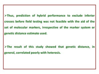 Thus, prediction of hybrid performance to exclude inferior
crosses before field testing was not feasible with the aid of the
set of molecular markers, irrespective of the marker system or
genetic distance estimate used.
The result of this study showed that genetic distance, in
general, correlated poorly with heterosis.
 