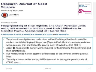 • The present investigation was undertaken to identify distinguishable microsatellite
markers to establish fingerprinting of rice (Oryza sativa L.) hybrids, assessing variation
within parental lines and testing the genetic purity of hybrid seed lot CORH3.
• About 11 microsatellite markers were employed for fingerprinting five rice hybrids and
their parental lines.
• Five microsatellite markers together differentiated all the 5 hybrids and the parental
lines.
• The unique microsatellite marker, RM234 was used for testing the genetic purity of
CORH3 seeds.
8/7/2019 MBB-692 42
 