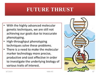 FUTURE THRUST
• With the highly advanced molecular
genetic techniques, we are still not
achieving our goals due to inaccurate
phenotyping.
• High-throughput phenotyping
techniques solve these problems.
• There is a need to make the molecular
marker technology more precise,
productive and cost effective in order
to investigate the underlying biology of
various traits of interest.
8/7/2019 MBB-692 52
 
