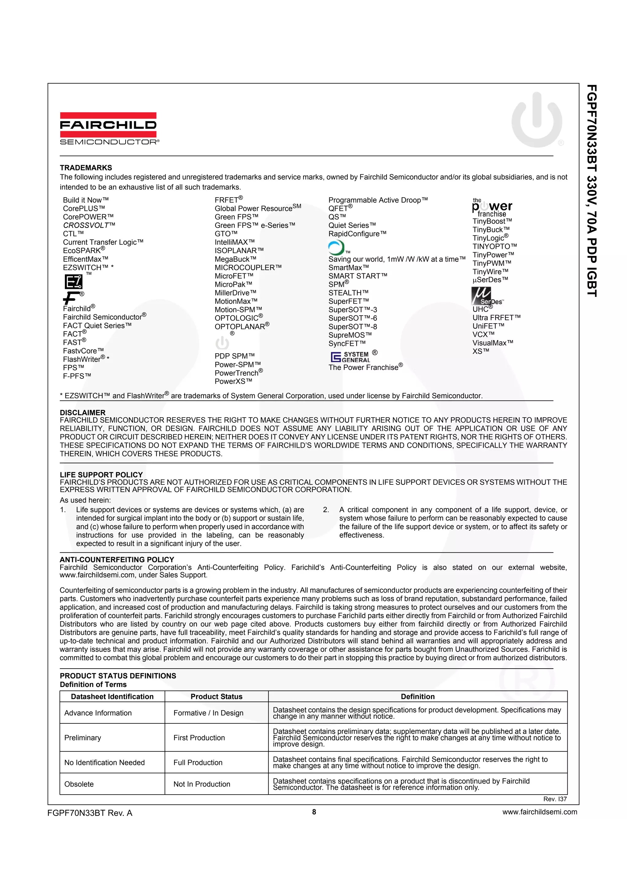 FGPF70N33BT330V,70APDPIGBT
www.fairchildsemi.com8
Rev. I37
ANTI-COUNTERFEITING POLICY
Fairchild Semiconductor Corporation’s Anti-Counterfeiting Policy. Farichild’s Anti-Counterfeiting Policy is also stated on our external website,
www.fairchildsemi.com, under Sales Support.
Counterfeiting of semiconductor parts is a growing problem in the industry. All manufactures of semiconductor products are experiencing counterfeiting of their
parts. Customers who inadvertently purchase counterfeit parts experience many problems such as loss of brand reputation, substandard performance, failed
application, and increased cost of production and manufacturing delays. Fairchild is taking strong measures to protect ourselves and our customers from the
proliferation of counterfeit parts. Farichild strongly encourages customers to purchase Farichild parts either directly from Fairchild or from Authorized Fairchild
Distributors who are listed by country on our web page cited above. Products customers buy either from fairchild directly or from Authorized Fairchild
Distributors are genuine parts, have full traceability, meet Fairchild’s quality standards for handing and storage and provide access to Farichild’s full range of
up-to-date technical and product information. Fairchild and our Authorized Distributors will stand behind all warranties and will appropriately address and
warranty issues that may arise. Fairchild will not provide any warranty coverage or other assistance for parts bought from Unauthorized Sources. Farichild is
committed to combat this global problem and encourage our customers to do their part in stopping this practice by buying direct or from authorized distributors.
PRODUCT STATUS DEFINITIONS
Definition of Terms
TRADEMARKS
The following includes registered and unregistered trademarks and service marks, owned by Fairchild Semiconductor and/or its global subsidiaries, and is not
intended to be an exhaustive list of all such trademarks.
* EZSWITCH™ and FlashWriter®
are trademarks of System General Corporation, used under license by Fairchild Semiconductor.
DISCLAIMER
FAIRCHILD SEMICONDUCTOR RESERVES THE RIGHT TO MAKE CHANGES WITHOUT FURTHER NOTICE TO ANY PRODUCTS HEREIN TO IMPROVE
RELIABILITY, FUNCTION, OR DESIGN. FAIRCHILD DOES NOT ASSUME ANY LIABILITY ARISING OUT OF THE APPLICATION OR USE OF ANY
PRODUCT OR CIRCUIT DESCRIBED HEREIN; NEITHER DOES IT CONVEY ANY LICENSE UNDER ITS PATENT RIGHTS, NOR THE RIGHTS OF OTHERS.
THESE SPECIFICATIONS DO NOT EXPAND THE TERMS OF FAIRCHILD’S WORLDWIDE TERMS AND CONDITIONS, SPECIFICALLY THE WARRANTY
THEREIN, WHICH COVERS THESE PRODUCTS.
LIFE SUPPORT POLICY
FAIRCHILD’S PRODUCTS ARE NOT AUTHORIZED FOR USE AS CRITICAL COMPONENTS IN LIFE SUPPORT DEVICES OR SYSTEMS WITHOUT THE
EXPRESS WRITTEN APPROVAL OF FAIRCHILD SEMICONDUCTOR CORPORATION.
As used herein:
1. Life support devices or systems are devices or systems which, (a) are
intended for surgical implant into the body or (b) support or sustain life,
and (c) whose failure to perform when properly used in accordance with
instructions for use provided in the labeling, can be reasonably
expected to result in a significant injury of the user.
2. A critical component in any component of a life support, device, or
system whose failure to perform can be reasonably expected to cause
the failure of the life support device or system, or to affect its safety or
effectiveness.
Build it Now™
CorePLUS™
CorePOWER™
CROSSVOLT™
CTL™
Current Transfer Logic™
EcoSPARK®
EfficentMax™
EZSWITCH™ *
™
Fairchild®
Fairchild Semiconductor®
FACT Quiet Series™
FACT®
FAST®
FastvCore™
FlashWriter® *
FPS™
F-PFS™
FRFET®
Global Power ResourceSM
Green FPS™
Green FPS™ e-Series™
GTO™
IntelliMAX™
ISOPLANAR™
MegaBuck™
MICROCOUPLER™
MicroFET™
MicroPak™
MillerDrive™
MotionMax™
Motion-SPM™
OPTOLOGIC®
OPTOPLANAR®
®
PDP SPM™
Power-SPM™
PowerTrench®
PowerXS™
Programmable Active Droop™
QFET®
QS™
Quiet Series™
RapidConfigure™
™
Saving our world, 1mW /W /kW at a time™
SmartMax™
SMART START™
SPM®
STEALTH™
SuperFET™
SuperSOT™-3
SuperSOT™-6
SuperSOT™-8
SupreMOS™
SyncFET™
®
The Power Franchise®
TinyBoost™
TinyBuck™
TinyLogic®
TINYOPTO™
TinyPower™
TinyPWM™
TinyWire™
µSerDes™
UHC®
Ultra FRFET™
UniFET™
VCX™
VisualMax™
XS™
tm
®
tm
tm
Datasheet Identification Product Status Definition
Advance Information Formative / In Design Datasheet contains the design specifications for product development. Specifications may
change in any manner without notice.
Preliminary First Production
Datasheet contains preliminary data; supplementary data will be published at a later date.
Fairchild Semiconductor reserves the right to make changes at any time without notice to
improve design.
No Identification Needed Full Production Datasheet contains final specifications. Fairchild Semiconductor reserves the right to
make changes at any time without notice to improve the design.
Obsolete Not In Production Datasheet contains specifications on a product that is discontinued by Fairchild
Semiconductor. The datasheet is for reference information only.
FGPF70N33BT Rev. A
 