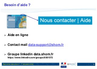Rencontres data.shom.fr - 1er décembre 2016
Besoin d’aide ?
 Aide en ligne
 Contact mail data-support@shom.fr
 Groupe linkedin data.shom.fr
https://www.linkedin.com/groups/8561572
1
 