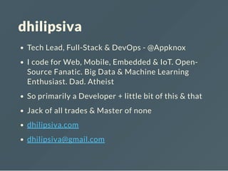 dhilipsiva
Tech Lead, Full-Stack & DevOps - @Appknox
I code for Web, Mobile, Embedded & IoT. Open-
Source Fanatic. Big Data & Machine Learning
Enthusiast. Dad. Atheist
So primarily a Developer + little bit of this & that
Jack of all trades & Master of none
dhilipsiva.com
dhilipsiva@gmail.com
 