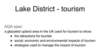 Lake District - tourism
AQA spec:
a glaciated upland area in the UK used for tourism to show:
● the attractions for tourists
● social, economic and environmental impacts of tourism
● strategies used to manage the impact of tourism.
 