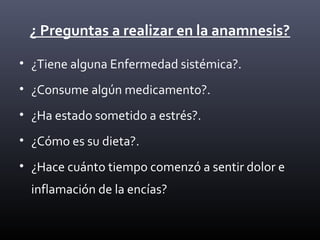 ¿ Preguntas a realizar en la anamnesis?
• ¿Tiene alguna Enfermedad sistémica?.
• ¿Consume algún medicamento?.
• ¿Ha estado sometido a estrés?.
• ¿Cómo es su dieta?.
• ¿Hace cuánto tiempo comenzó a sentir dolor e
inflamación de la encías?
 