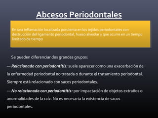 Abcesos Periodontales
Se pueden diferenciar dos grandes grupos:
— Relacionado con periodontitis: suele aparecer como una exacerbación de
la enfermedad periodontal no tratada o durante el tratamiento periodontal.
Siempre está relacionado con sacos periodontales.
— No relacionado con periodontitis: por impactación de objetos extraños o
anormalidades de la raíz. No es necesaria la existencia de sacos
periodontales.
En una inflamación localizada purulenta en los tejidos periodontales con
destrucción del ligamento periodontal, hueso alveolar y que ocurre en un tiempo
limitado de tiempo
En una inflamación localizada purulenta en los tejidos periodontales con
destrucción del ligamento periodontal, hueso alveolar y que ocurre en un tiempo
limitado de tiempo
 