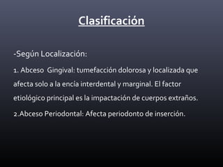 Clasificación
-Según Localización:
1. Abceso Gingival: tumefacción dolorosa y localizada que
afecta solo a la encía interdental y marginal. El factor
etiológico principal es la impactación de cuerpos extraños.
2.Abceso Periodontal: Afecta periodonto de inserción.
 