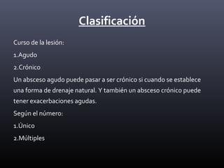 Clasificación
Curso de la lesión:
1.Agudo
2.Crónico
Un absceso agudo puede pasar a ser crónico si cuando se establece
una forma de drenaje natural. Y también un absceso crónico puede
tener exacerbaciones agudas.
Según el número:
1.Único
2.Múltiples
 
