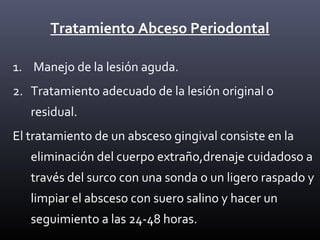 Tratamiento Abceso Periodontal
1. Manejo de la lesión aguda.
2. Tratamiento adecuado de la lesión original o
residual.
El tratamiento de un absceso gingival consiste en la
eliminación del cuerpo extraño,drenaje cuidadoso a
través del surco con una sonda o un ligero raspado y
limpiar el absceso con suero salino y hacer un
seguimiento a las 24-48 horas.
 