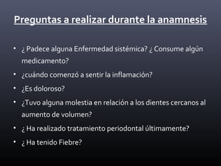 Preguntas a realizar durante la anamnesis
• ¿ Padece alguna Enfermedad sistémica? ¿ Consume algún
medicamento?
• ¿cuándo comenzó a sentir la inflamación?
• ¿Es doloroso?
• ¿Tuvo alguna molestia en relación a los dientes cercanos al
aumento de volumen?
• ¿ Ha realizado tratamiento periodontal últimamente?
• ¿ Ha tenido Fiebre?
 