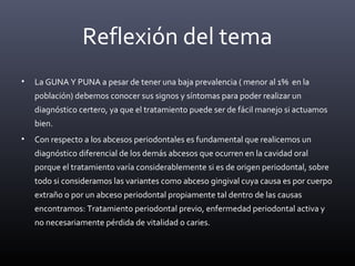Reflexión del tema
• La GUNA Y PUNA a pesar de tener una baja prevalencia ( menor al 1% en la
población) debemos conocer sus signos y síntomas para poder realizar un
diagnóstico certero, ya que el tratamiento puede ser de fácil manejo si actuamos
bien.
• Con respecto a los abcesos periodontales es fundamental que realicemos un
diagnóstico diferencial de los demás abcesos que ocurren en la cavidad oral
porque el tratamiento varía considerablemente si es de origen periodontal, sobre
todo si consideramos las variantes como abceso gingival cuya causa es por cuerpo
extraño o por un abceso periodontal propiamente tal dentro de las causas
encontramos: Tratamiento periodontal previo, enfermedad periodontal activa y
no necesariamente pérdida de vitalidad o caries.
 