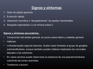 Signos y síntomas
1. Dolor de rápida aparición.
2. Evolución rápida.
3. Ulceración necrótica o “decapitamiento” de papilas interdentales
4. Sangrado espontáneo o a la mínima presio.́n
Signos y síntomas secundarios:
• Compromiso del estado general, en pocos casos fiebre y malestar general.
• Halitosis.
• Linfoadenopatía regional dolorosa. Suelen estar limitadas al grupo de ganglios
submandibulares, aunque también pueden hallarse implicados los cervicales
laterales o los anteriores.
• En casos severos puede observarse la presencia de una pseudomembrana
cubriendo las zonas ulceradas.
• Tendencia a recurrir.
 