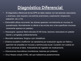 Diagnóstico Diferencial
• El diagnóstico diferencial de las EPN se debe realizar con las lesiones vesiculares
y ulcerosas, esto requiere una estricta anamnesis y exploración (inspección,
palpación, etc.) (13).
— Estomatitis aftosa recurrente: las úlceras aparecen normalmente en mucosa no
queratinizada. Normalmente no afecta a las encías sino a las superficies mucosas
(raramente aparece en paladar).
— Herpangina: aparece fiebre elevada 24-48 horas, lesiones vesiculares en paladar
blando y amígdalas preferentemente.
— Mucositis bacteriana, fúngica o por citostáticos.
— Eritema exudativo multiforme: se caracteriza por evaluación aguda con fiebre y
aparición de ampollas en mucosa y semimucosa bucal. Curación con costras en
zonas cercanas al labio. Antecedente de ingestión de medicamento.
— Ulceraciones traumáticas (mordeduras, lesiones por prótesis).
— Virus Herpes simple (VHS), del que hablaremos posteriormente.
 