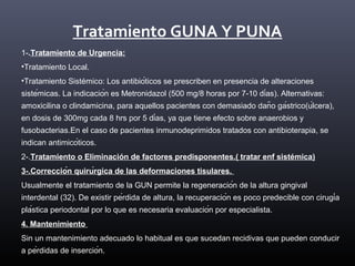 Tratamiento GUNA Y PUNA
1-.Tratamiento de Urgencia:
•Tratamiento Local.
•Tratamiento Sistémico: Los antibióticos se prescriben en presencia de alteraciones
sistémicas. La indicación es Metronidazol (500 mg/8 horas por 7-10 días). Alternativas:
amoxicilina o clindamicina, para aquellos pacientes con demasiado daño gástrico(úlcera),
en dosis de 300mg cada 8 hrs por 5 días, ya que tiene efecto sobre anaerobios y
fusobacterias.En el caso de pacientes inmunodeprimidos tratados con antibioterapia, se
indican antimicóticos.
2-.Tratamiento o Eliminación de factores predisponentes.( tratar enf sistémica)
3-.Corrección quirúrgica de las deformaciones tisulares.
Usualmente el tratamiento de la GUN permite la regeneración de la altura gingival
interdental (32). De existir pérdida de altura, la recuperación es poco predecible con cirugía
plástica periodontal por lo que es necesaria evaluación por especialista.
4. Mantenimiento
Sin un mantenimiento adecuado lo habitual es que sucedan recidivas que pueden conducir
a pérdidas de inserción.
 