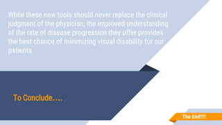 While these new tools should never replace the clinical
judgment of the physician, the improved understanding
of the rate of disease progression they offer provides
the best chance of minimizing visual disability for our
patients
To Conclude….
The End!!!!
 