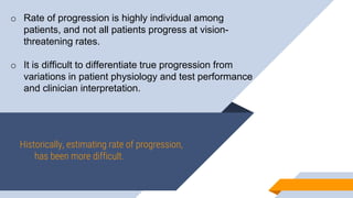 Historically, estimating rate of progression,
has been more difficult.
o Rate of progression is highly individual among
patients, and not all patients progress at vision-
threatening rates.
o It is difficult to differentiate true progression from
variations in patient physiology and test performance
and clinician interpretation.
 