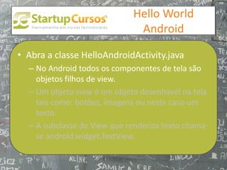 xsdfdsfsd
                                 Hello World
                                  Android

• Abra a classe HelloAndroidActivity.java
  – No Android todos os componentes de tela são
    objetos filhos de view.
  – Um objeto view é um objeto desenhavel na tela
    tais como: botões, imagens ou neste caso um
    texto.
  – A subclasse de View que renderiza texto chama-
    se android.widget.TextView.
 