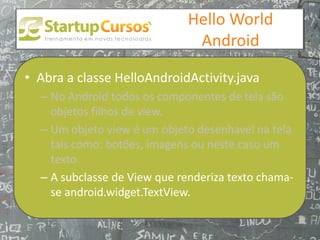 xsdfdsfsd
                                 Hello World
                                  Android

• Abra a classe HelloAndroidActivity.java
  – No Android todos os componentes de tela são
    objetos filhos de view.
  – Um objeto view é um objeto desenhavel na tela
    tais como: botões, imagens ou neste caso um
    texto.
  – A subclasse de View que renderiza texto chama-
    se android.widget.TextView.
 