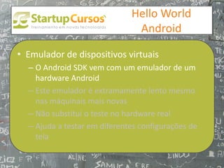 xsdfdsfsd
                                  Hello World
                                   Android

• Emulador de dispositivos virtuais
  – O Android SDK vem com um emulador de um
    hardware Android
  – Este emulador é extramamente lento mesmo
    nas máquinais mais novas
  – Não substitui o teste no hardware real
  – Ajuda a testar em diferentes configurações de
    tela
 