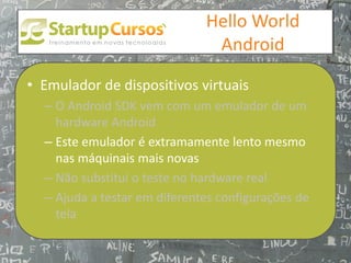 xsdfdsfsd
                                  Hello World
                                   Android

• Emulador de dispositivos virtuais
  – O Android SDK vem com um emulador de um
    hardware Android
  – Este emulador é extramamente lento mesmo
    nas máquinais mais novas
  – Não substitui o teste no hardware real
  – Ajuda a testar em diferentes configurações de
    tela
 