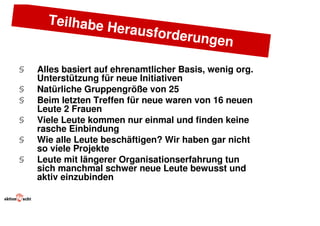 Teilhabe
               He       rausforde
                                      rungen

§   Alles basiert auf ehrenamtlicher Basis, wenig org.
    Unterstützung für neue Initiativen
§   Natürliche Gruppengröße von 25
§   Beim letzten Treffen für neue waren von 16 neuen
    Leute 2 Frauen
§   Viele Leute kommen nur einmal und finden keine
    rasche Einbindung
§   Wie alle Leute beschäftigen? Wir haben gar nicht
    so viele Projekte
§   Leute mit längerer Organisationserfahrung tun
    sich manchmal schwer neue Leute bewusst und
    aktiv einzubinden
 