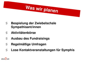 Was wir p
                      lanen

§   Bespielung der Zwiebelschale
    Sympathisant/innen
§   Aktivitätenbörse
§   Ausbau des Fundraisings
§   Regelmäßige Umfragen
§   Lose Kontaktveranstaltungen für Symphis
 