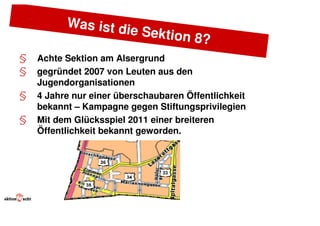 Was ist d
                   ie      Sektion 8
                                    ?
§   Achte Sektion am Alsergrund
§   gegründet 2007 von Leuten aus den
    Jugendorganisationen
§   4 Jahre nur einer überschaubaren Öffentlichkeit
    bekannt – Kampagne gegen Stiftungsprivilegien
§   Mit dem Glücksspiel 2011 einer breiteren
    Öffentlichkeit bekannt geworden.
 