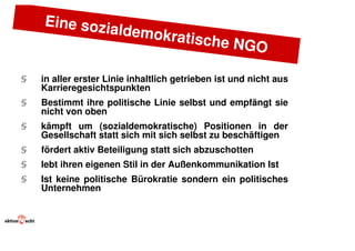 Eine sozi
                    aldemokr
                             a        tische NG
                                                O
§   in aller erster Linie inhaltlich getrieben ist und nicht aus
    Karrieregesichtspunkten
§   Bestimmt ihre politische Linie selbst und empfängt sie
    nicht von oben
§   kämpft um (sozialdemokratische) Positionen in der
    Gesellschaft statt sich mit sich selbst zu beschäftigen
§   fördert aktiv Beteiligung statt sich abzuschotten
§   lebt ihren eigenen Stil in der Außenkommunikation Ist
§   Ist keine politische Bürokratie sondern ein politisches
    Unternehmen
 