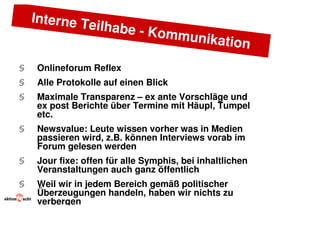 Interne T
             eilhabe -
                       Kommun
                             ikation
§   Onlineforum Reflex
§   Alle Protokolle auf einen Blick
§   Maximale Transparenz – ex ante Vorschläge und
    ex post Berichte über Termine mit Häupl, Tumpel
    etc.
§   Newsvalue: Leute wissen vorher was in Medien
    passieren wird, z.B. können Interviews vorab im
    Forum gelesen werden
§   Jour fixe: offen für alle Symphis, bei inhaltlichen
    Veranstaltungen auch ganz öffentlich
§   Weil wir in jedem Bereich gemäß politischer
    Überzeugungen handeln, haben wir nichts zu
    verbergen
 