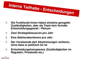 Interne T
             eilhabe -
                       Entschei
                               dungen

§    Die Funktionär/innen haben einzelne geregelte
     Zuständigkeiten, aber als Team kein formale
     Entscheidungsgewalt - Plenum
§    Zwei Strategieklausuren pro Jahr
§    Eine Sektionskonferenz pro Jahr
§    Der Vorsitzende darf Abstimmungen verlieren,
     ohne dass er politisch tot ist
§    Entscheidungstransparenz (Zuständigkeiten im
     Regulativ, Protokolle etc.)
 