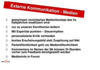 Externe K
                  ommunik
                          ation - Me
                                     dien
§   gemeinsam vereinbartes Medienkonzept das fix
    halbjährlich modifiziert wird
§   nur zu unseren Kernthemen äußern
§   Mit Expertise punkten – Steuermythen
§   personalisierte Kritik vermeiden
§   breites Erscheinungsbild statt Zuspitzung auf Niki
§   Parteiöffentlichkeit geht vor Medienöffentlichkeit
§   Kommentare im Namen der S8 müssen 24 Stunden
    vorher zum Feedback bereitgestellt werden
§   Medieninfo in Forum
 