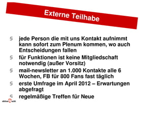 Externe T
                      eilhabe


§   jede Person die mit uns Kontakt aufnimmt
    kann sofort zum Plenum kommen, wo auch
    Entscheidungen fallen
§   für Funktionen ist keine Mitgliedschaft
    notwendig (außer Vorsitz)
§   mail-newsletter an 1.000 Kontakte alle 6
    Wochen, FB für 800 Fans fast täglich
§   erste Umfrage im April 2012 – Erwartungen
    abgefragt
§   regelmäßige Treffen für Neue
 