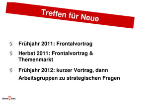 Treffen fü
                      r     Neue


§   Frühjahr 2011: Frontalvortrag
§   Herbst 2011: Frontalvortrag &
    Themenmarkt
§   Frühjahr 2012: kurzer Vortrag, dann
    Arbeitsgruppen zu strategischen Fragen
 