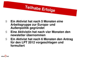 Teilhabe
                      Er   folge

§   Ein Aktivist hat nach 5 Monaten eine
    Arbeitsgruppe zur Europa- und
    Außenpolitik gegründet
§   Eine Aktivistin hat nach vier Monaten den
    newsletter übernommen
§   Ein Aktivist hat nach 6 Monaten den Antrag
    für den LPT 2012 vorgeschlagen und
    formuliert
 