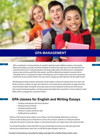 GPA classes for English and Writing Essays
• Studying contemporary and classic literature
• Reading variety of material
• Developing analytical skills
• Writing in a mature and literary style
• Building diverse vocabulary
Whereas, GPA classes for other subjects such as Physics, Chemistry, Biology, Mathematics, and Social
Science include studying course-material from school or IB curriculum, students can make personalized
study plans focusing on a particular subject, or even particular topics of a subject where they need extra help.
GPA is considered as a strong indicator of a student’s aptitude towards diﬀerent subjects, and it greatly
aﬀects what college, university, and which discipline of study he/she might get into. To get admission into
a desired institute and in a desired discipline, two things really matter: the performance in standardized
entrance tests and the overall GPA of the student. And GPA is aﬀected by a student’s score from 9th to
12th grade. Hence, it is important to keep in mind that your score in entrance tests may not be a guarantee
of admission to your desired institute. You may need to manage your GPA right from the 9th grade onward.
GPA Management helps students with speciﬁc school subjects in both the standard school curriculum and
the IB curriculum. Students can learn the material for a class ahead of time, giving them an edge when their
school semesters begin. During the school year, they can receive additional reinforcement of the lessons
they covered, homework guidance, and take practice tests before their actual tests in school. Subjects include
Math, Science, Language Arts, and Social Studies.)
GPA MANAGEMENT
You will get full guidance about what GPA score you should target to achieve your admission goal, what
electives you should choose, what is the cut-oﬀ GPA for given discipline, and so on.
Contact Cornerstone consultants today and plan for a better future from now!
 