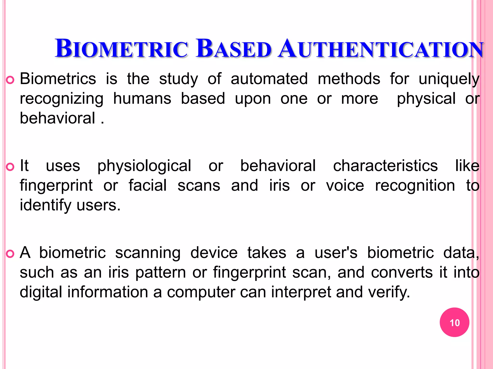 BIOMETRIC BASED AUTHENTICATION
 Biometrics is the study of automated methods for uniquely
recognizing humans based upon one or more physical or
behavioral .
 It uses physiological or behavioral characteristics like
fingerprint or facial scans and iris or voice recognition to
identify users.
 A biometric scanning device takes a user's biometric data,
such as an iris pattern or fingerprint scan, and converts it into
digital information a computer can interpret and verify.
10
 