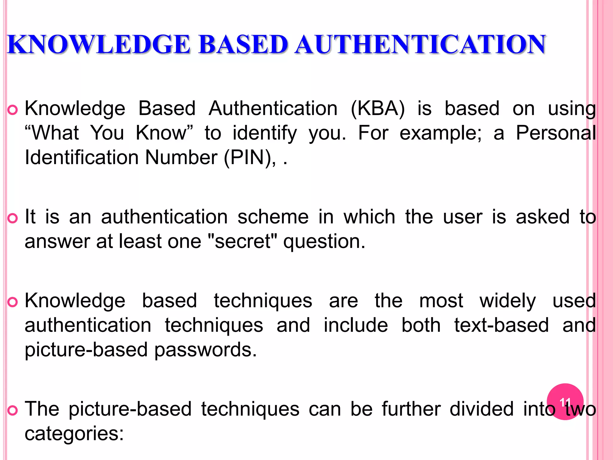 KNOWLEDGE BASED AUTHENTICATION
 Knowledge Based Authentication (KBA) is based on using
“What You Know” to identify you. For example; a Personal
Identification Number (PIN), .
 It is an authentication scheme in which the user is asked to
answer at least one "secret" question.
 Knowledge based techniques are the most widely used
authentication techniques and include both text-based and
picture-based passwords.
 The picture-based techniques can be further divided into two
categories:
11
 
