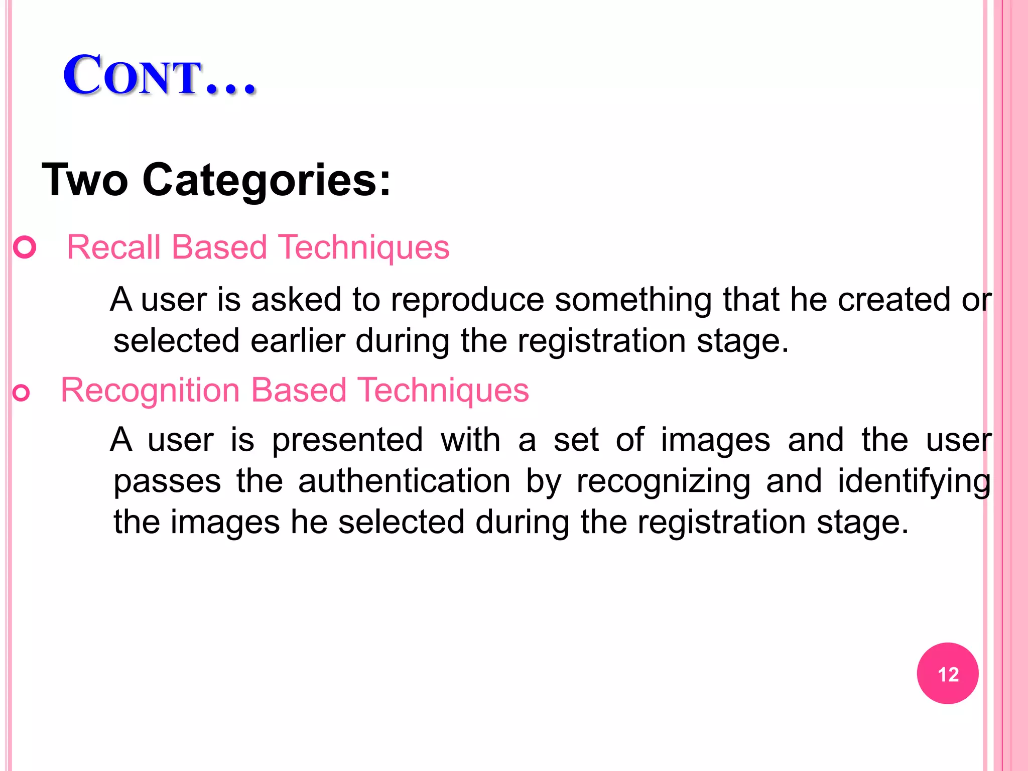 CONT…
Two Categories:
 Recall Based Techniques
A user is asked to reproduce something that he created or
selected earlier during the registration stage.
 Recognition Based Techniques
A user is presented with a set of images and the user
passes the authentication by recognizing and identifying
the images he selected during the registration stage.
12
 