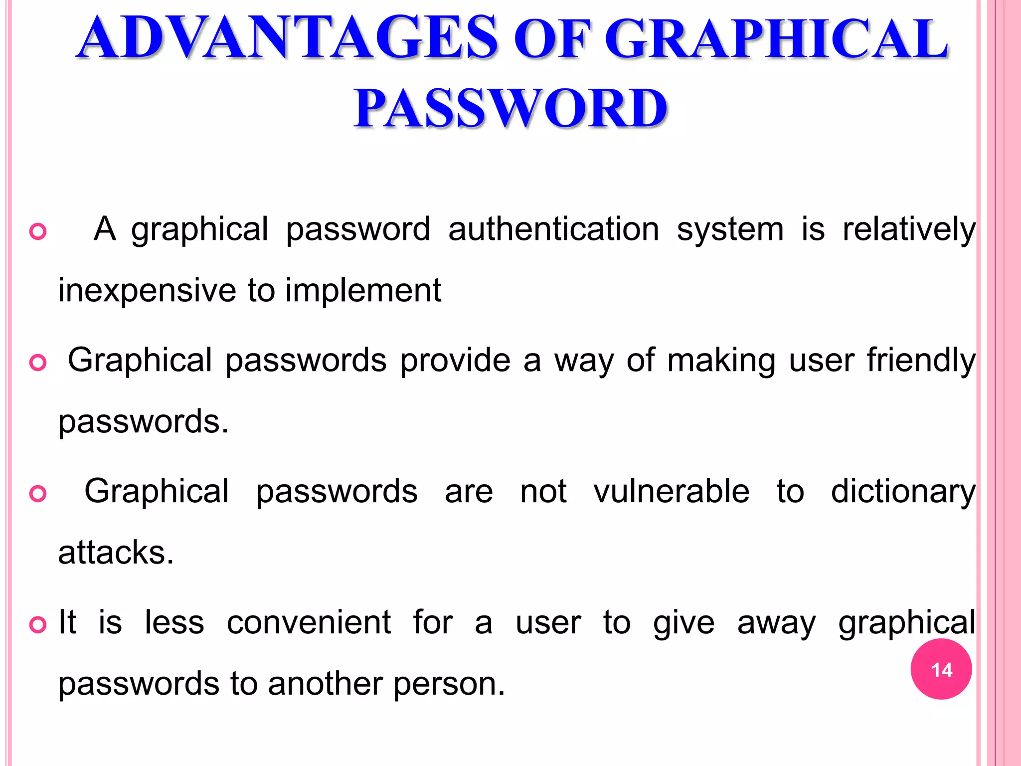 ADVANTAGES OF GRAPHICAL
PASSWORD
 A graphical password authentication system is relatively
inexpensive to implement
 Graphical passwords provide a way of making user friendly
passwords.
 Graphical passwords are not vulnerable to dictionary
attacks.
 It is less convenient for a user to give away graphical
passwords to another person.
14
 