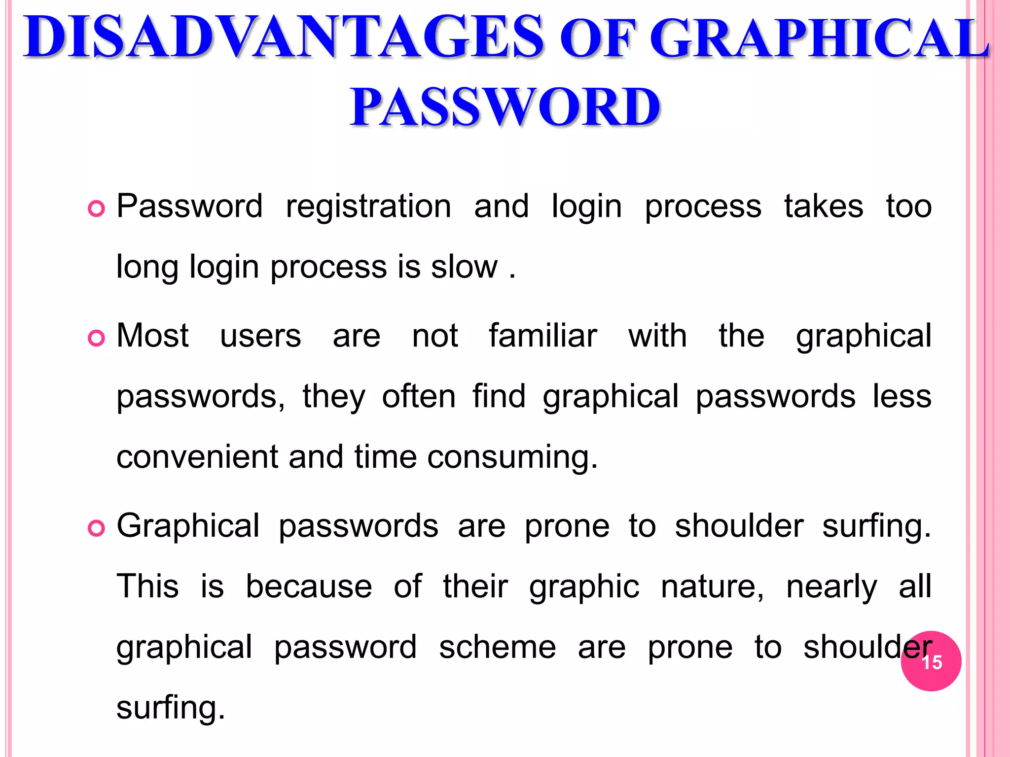 DISADVANTAGES OF GRAPHICAL
PASSWORD
 Password registration and login process takes too
long login process is slow .
 Most users are not familiar with the graphical
passwords, they often find graphical passwords less
convenient and time consuming.
 Graphical passwords are prone to shoulder surfing.
This is because of their graphic nature, nearly all
graphical password scheme are prone to shoulder
surfing.
15
 