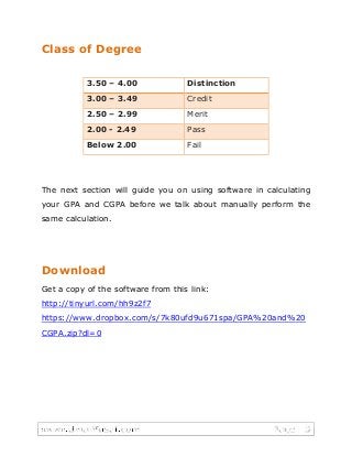 Class of Degree
3.50 – 4.00 Distinction
3.00 – 3.49 Credit
2.50 – 2.99 Merit
2.00 - 2.49 Pass
Below 2.00 Fail
The next section will guide you on using software in calculating
your GPA and CGPA before we talk about manually perform the
same calculation.
Download
Get a copy of the software from this link:
http://tinyurl.com/hh9z2f7
https://www.dropbox.com/s/7k80ufd9u671spa/GPA%20and%20
CGPA.zip?dl=0
 