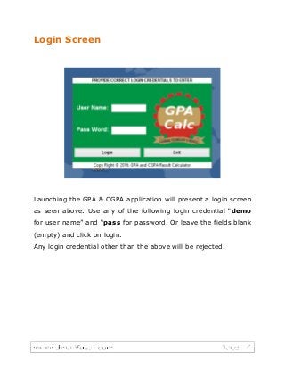 Login Screen
Launching the GPA & CGPA application will present a login screen
as seen above. Use any of the following login credential “demo
for user name” and “pass for password. Or leave the fields blank
(empty) and click on login.
Any login credential other than the above will be rejected.
 