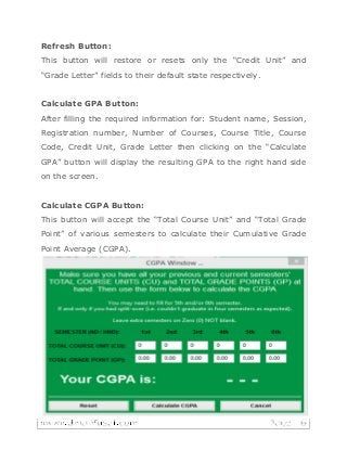 Refresh Button:
This button will restore or resets only the “Credit Unit” and
“Grade Letter” fields to their default state respectively.
Calculate GPA Button:
After filling the required information for: Student name, Session,
Registration number, Number of Courses, Course Title, Course
Code, Credit Unit, Grade Letter then clicking on the “Calculate
GPA” button will display the resulting GPA to the right hand side
on the screen.
Calculate CGPA Button:
This button will accept the “Total Course Unit” and “Total Grade
Point” of various semesters to calculate their Cumulative Grade
Point Average (CGPA).
Print to PDF Button:
Just as the name implies, your calculated GPA result is printed
into a Portable Document Format (PDF) file and subsequently into
hardcopy (paper) printout. The pdf file is by default saved at this
location: “...srcprocessed_results” on your computer device.
 