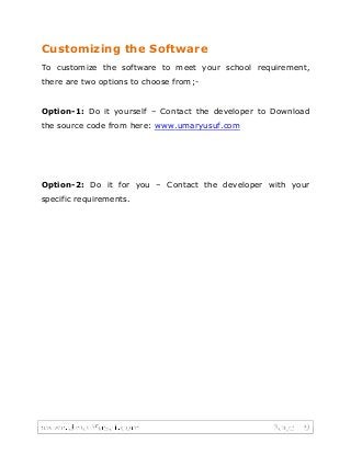 Customizing the Software
To customize the software to meet your school requirement,
there are two options to choose from;-
Option-1: Do it yourself – Contact the developer to Download
the source code from here: www.umaryusuf.com
Option-2: Do it for you – Contact the developer with your
specific requirements.
 