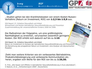 b-erg

Bewegungsergonomie

BGF

Betriebliche Gesundheitsförderung

…Studien gehen bei den Krankheitskosten von einem Kosten-NutzenVerhältnis (Return on Investment, ROI) von 1:2,3 bis 1:5,9 aus.

!

IGA Report 13, Initiative Gesundheit und Arbeit
Wirksamkeit und Nutzen betrieblicher Gesundheitsförderung und Prävention
Zusammenstellung der wissenschaftlichen Evidenz 2000 bis 2006

!
!

Die Maßnahmen der Folgejahre, um eine größtmögliche
Nachhaltigkeit zu erreichen, verursachen wesentlich geringere
Kosten. Der ROI erhöht sich dadurch auf bis zu 1:10.

!

IGA Report 16, Initiative Gesundheit und Arbeit
Return on Investment im Kontext der betrieblichen Gesundheitsförderung und Prävention.
Die Berechnung des prospektiven Return on Investment: eine Analyse von ökonomischen
Modellen

!
Zieht man weitere Kriterien wie ein verbessertes Betriebsklima,
Produktivitätssteigerung und verbesserte Kommunikation etc.
heran, ergeben sich Werte für den ROI von bis zu 1:26,50.

!

S. Fritz, „Wie lassen sich Effekte in betrieblicher Gesundheitsförderung in Euro abschätzen“,
in Badura, et al., „Fehlzeitenreport 2000“, Deutschland.

 