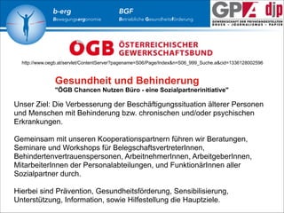 b-erg

Bewegungsergonomie

BGF

Betriebliche Gesundheitsförderung

http://www.oegb.at/servlet/ContentServer?pagename=S06/Page/Index&n=S06_999_Suche.a&cid=1336128002596

Gesundheit und Behinderung
"ÖGB Chancen Nutzen Büro - eine Sozialpartnerinitiative"

Unser Ziel: Die Verbesserung der Beschäftigungssituation älterer Personen
und Menschen mit Behinderung bzw. chronischen und/oder psychischen
Erkrankungen. 
 

Gemeinsam mit unseren Kooperationspartnern führen wir Beratungen,
Seminare und Workshops für BelegschaftsvertreterInnen,
Behindertenvertrauenspersonen, ArbeitnehmerInnen, ArbeitgeberInnen,
MitarbeiterInnen der Personalabteilungen, und FunktionärInnen aller
Sozialpartner durch. 
 
 

Hierbei sind Prävention, Gesundheitsförderung, Sensibilisierung,
Unterstützung, Information, sowie Hilfestellung die Hauptziele. 

 