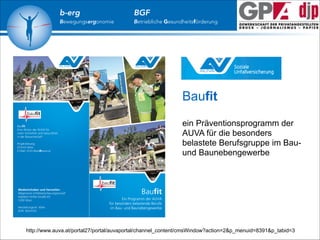 b-erg

Bewegungsergonomie

BGF

Betriebliche Gesundheitsförderung

Baufit
!
ein Präventionsprogramm der
AUVA für die besonders
belastete Berufsgruppe im Bauund Baunebengewerbe

http://www.auva.at/portal27/portal/auvaportal/channel_content/cmsWindow?action=2&p_menuid=8391&p_tabid=3

 